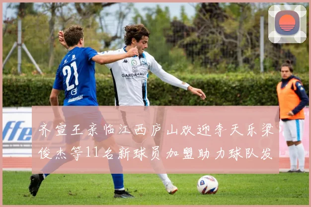 齐宣王亲临江西庐山欢迎李天乐梁俊杰等11名新球员加盟助力球队发展