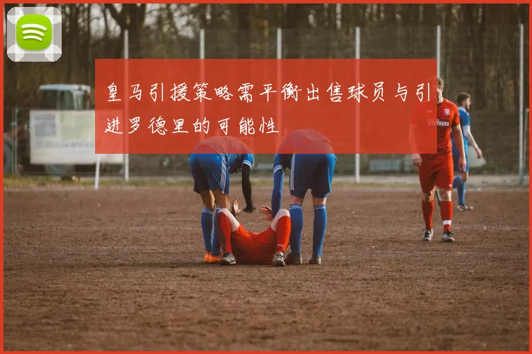 皇马引援策略需平衡出售球员与引进罗德里的可能性