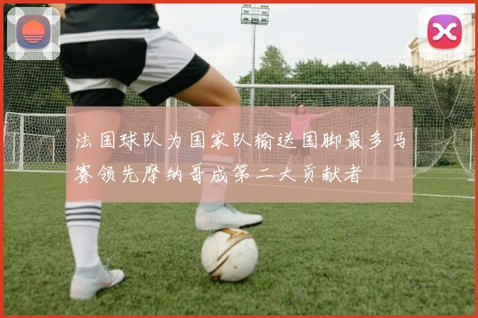 法国球队为国家队输送国脚最多马赛领先摩纳哥成第二大贡献者