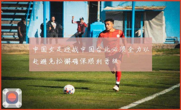 中国女足迎战中国台北必须全力以赴避免松懈确保顺利晋级