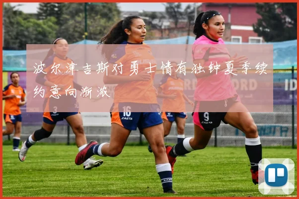 波尔津吉斯对勇士情有独钟夏季续约意向渐浓