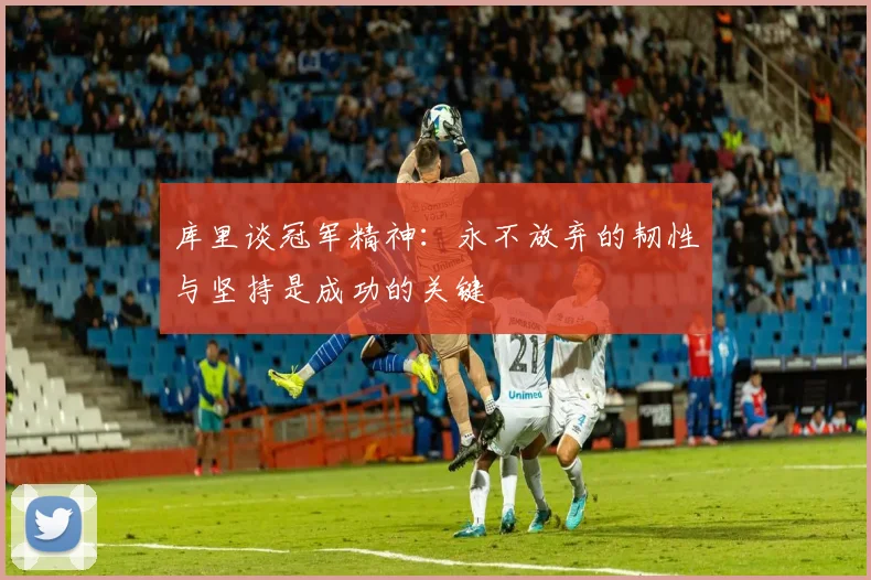 库里谈冠军精神：永不放弃的韧性与坚持是成功的关键