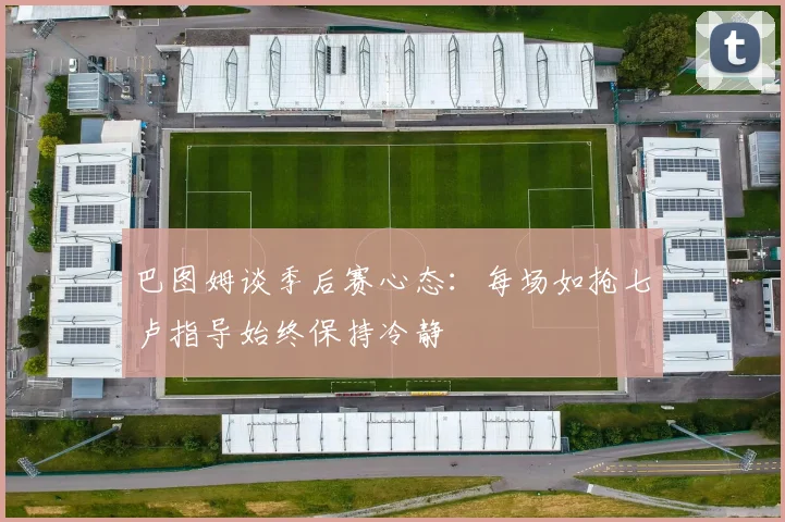 巴图姆谈季后赛心态：每场如抢七卢指导始终保持冷静