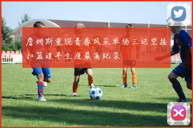 詹姆斯重现青春风采单场三记空接扣篮追平生涯最高纪录