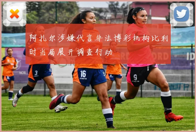 阿扎尔涉嫌代言非法博彩机构比利时当局展开调查行动