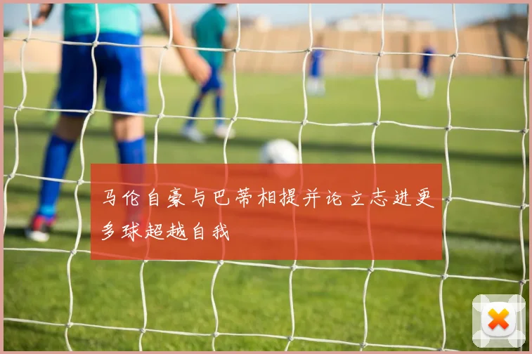 马伦自豪与巴蒂相提并论立志进更多球超越自我