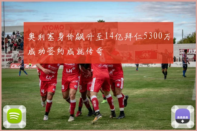 奥利塞身价飙升至14亿拜仁5300万成功签约成就传奇