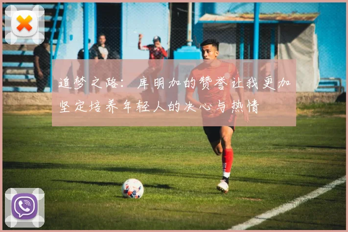 追梦之路：库明加的赞誉让我更加坚定培养年轻人的决心与热情