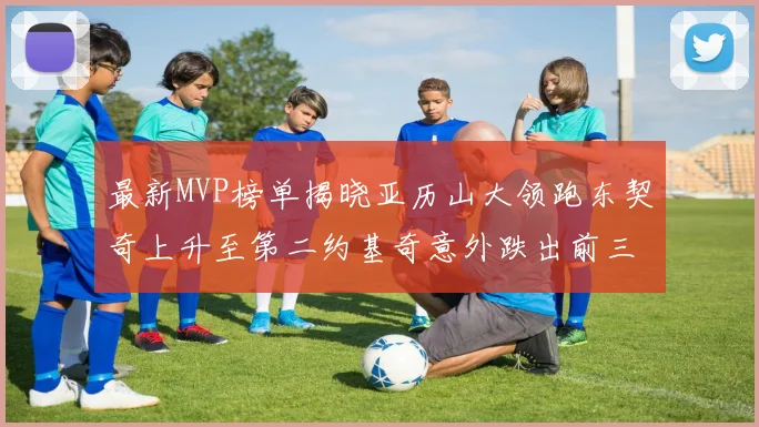 最新MVP榜单揭晓亚历山大领跑东契奇上升至第二约基奇意外跌出前三名